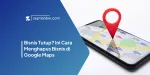 Bisnis Tutup? Ini Cara Menghapus Bisnis di Google Maps